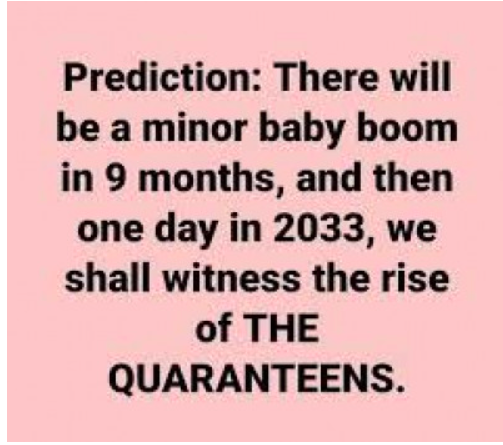 Prediction: There will be a minor baby boom in 9 months ans then one day in 2033, we shall witness the rise of THE QUARANTEENS.